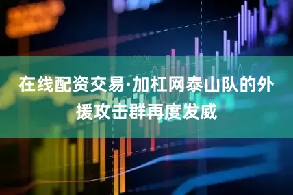 在线配资交易·加杠网泰山队的外援攻击群再度发威