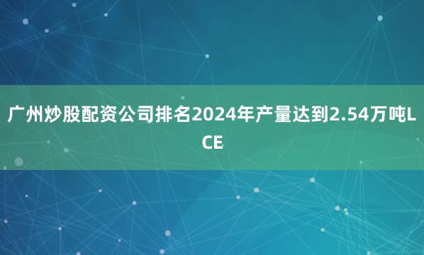 广州炒股配资公司排名2024年产量达到2.54万吨LCE