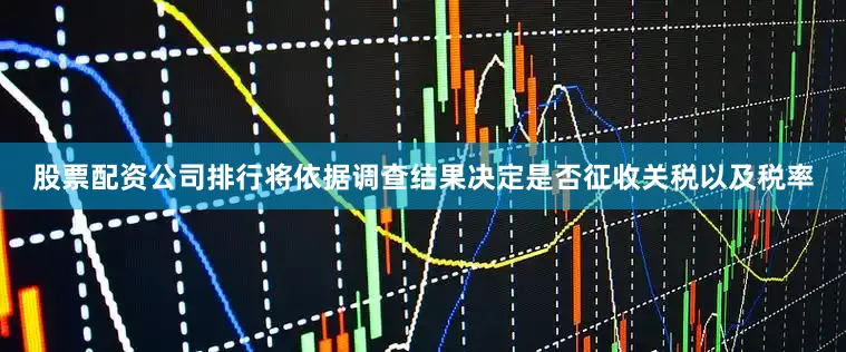 股票配资公司排行将依据调查结果决定是否征收关税以及税率