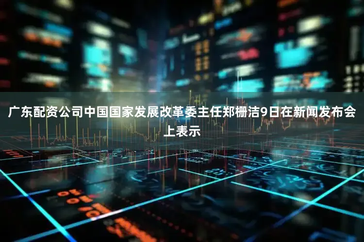 广东配资公司中国国家发展改革委主任郑栅洁9日在新闻发布会上表示