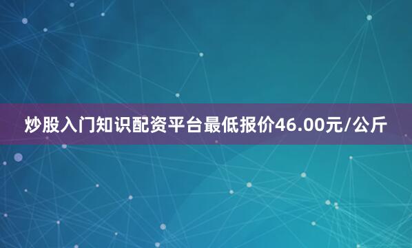 炒股入门知识配资平台最低报价46.00元/公斤