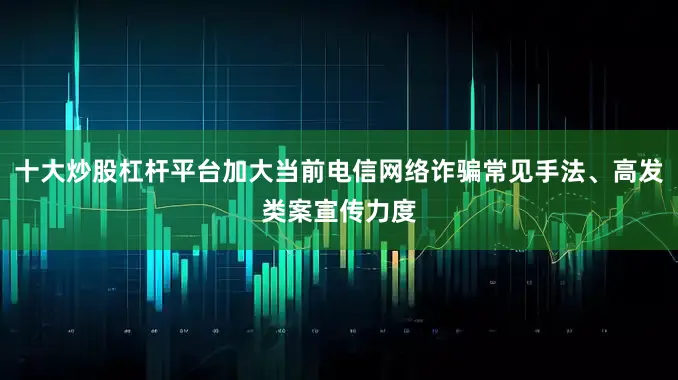 十大炒股杠杆平台加大当前电信网络诈骗常见手法、高发类案宣传力度