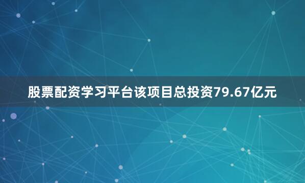 股票配资学习平台该项目总投资79.67亿元