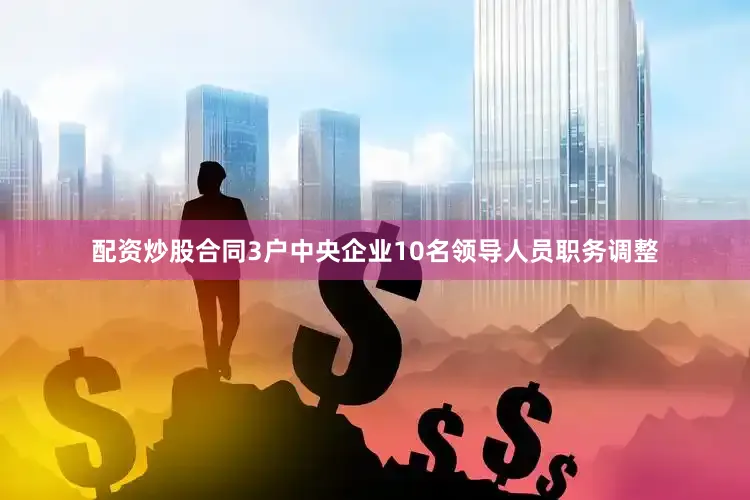 配资炒股合同3户中央企业10名领导人员职务调整