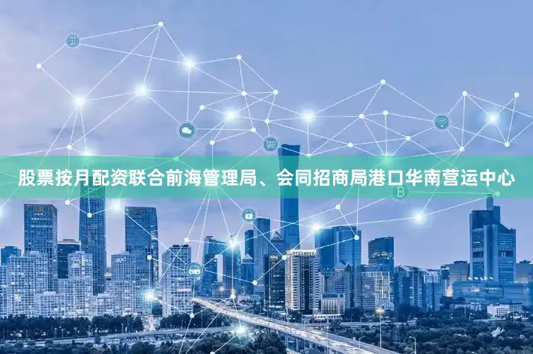 股票按月配资联合前海管理局、会同招商局港口华南营运中心