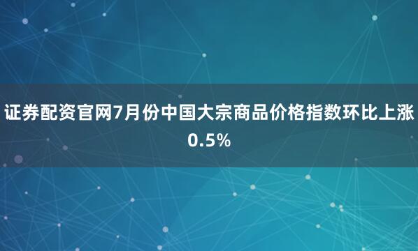 证券配资官网7月份中国大宗商品价格指数环比上涨0.5%