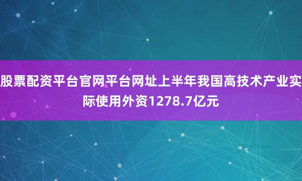 股票配资平台官网平台网址上半年我国高技术产业实际使用外资1278.7亿元