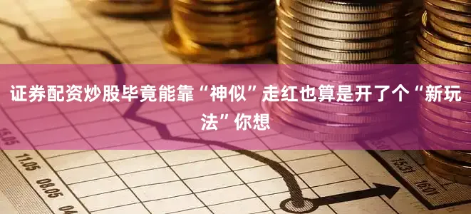 证券配资炒股毕竟能靠“神似”走红也算是开了个“新玩法”你想