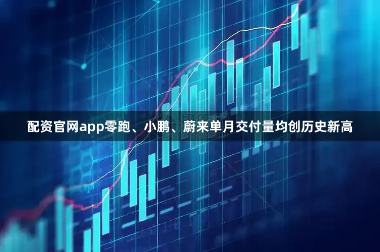 配资官网app零跑、小鹏、蔚来单月交付量均创历史新高
