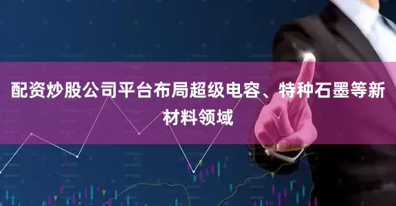 配资炒股公司平台布局超级电容、特种石墨等新材料领域