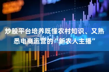 炒股平台培养既懂农村知识、又熟悉电商运营的“新农人主播”