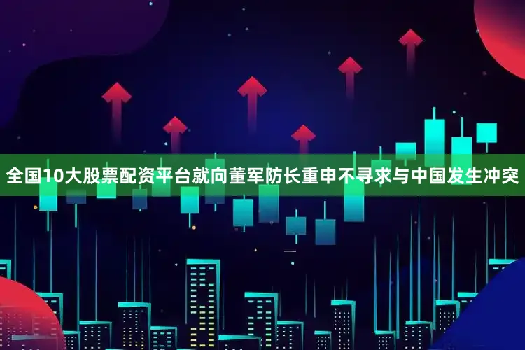 全国10大股票配资平台就向董军防长重申不寻求与中国发生冲突