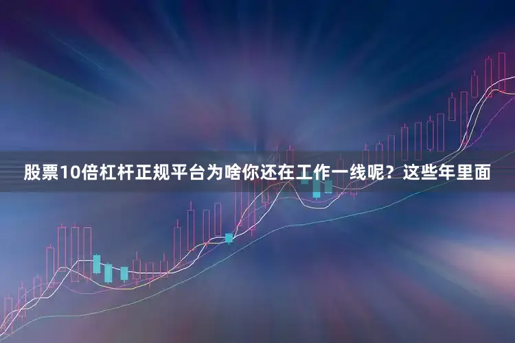 股票10倍杠杆正规平台为啥你还在工作一线呢？这些年里面